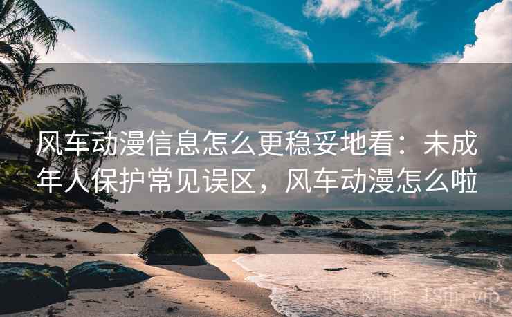 风车动漫信息怎么更稳妥地看：未成年人保护常见误区，风车动漫怎么啦