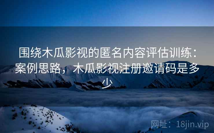 围绕木瓜影视的匿名内容评估训练：案例思路，木瓜影视注册邀请码是多少