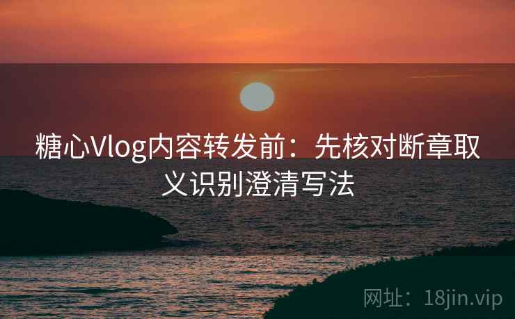 糖心Vlog内容转发前：先核对断章取义识别澄清写法