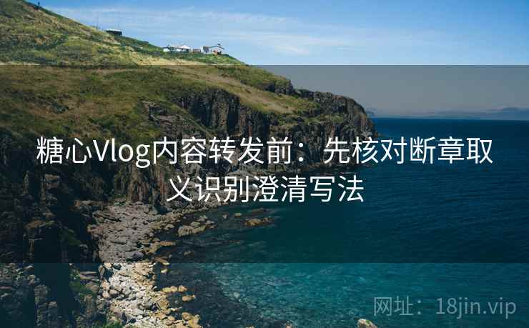 糖心Vlog内容转发前：先核对断章取义识别澄清写法