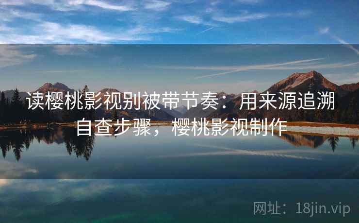 读樱桃影视别被带节奏：用来源追溯自查步骤，樱桃影视制作