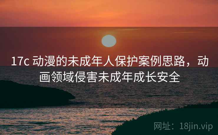 17c 动漫的未成年人保护案例思路，动画领域侵害未成年成长安全