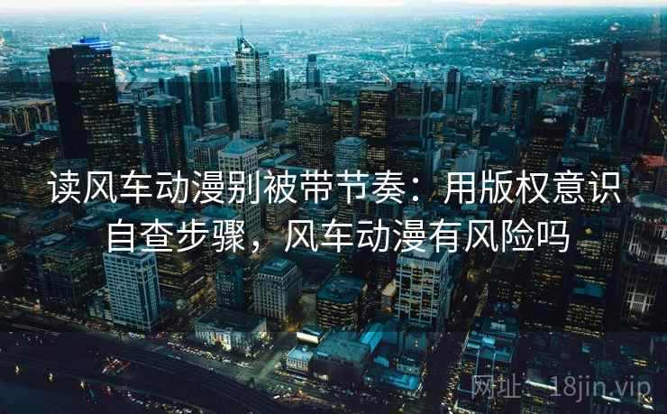读风车动漫别被带节奏：用版权意识自查步骤，风车动漫有风险吗