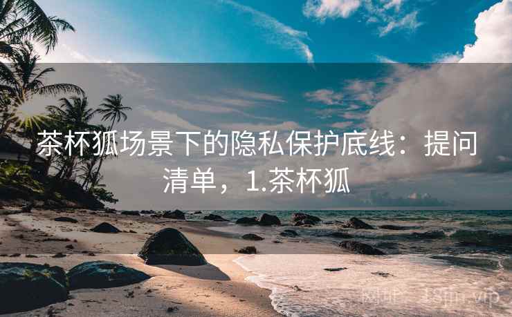 茶杯狐场景下的隐私保护底线：提问清单，1.茶杯狐