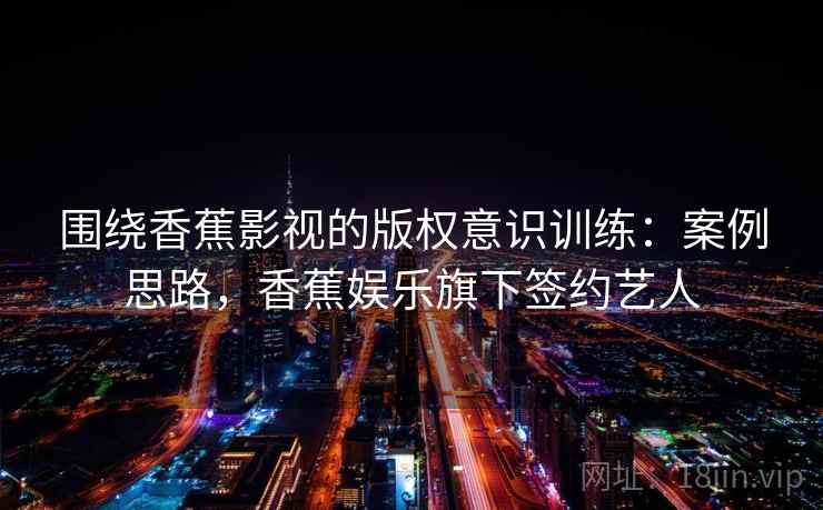 围绕香蕉影视的版权意识训练：案例思路，香蕉娱乐旗下签约艺人