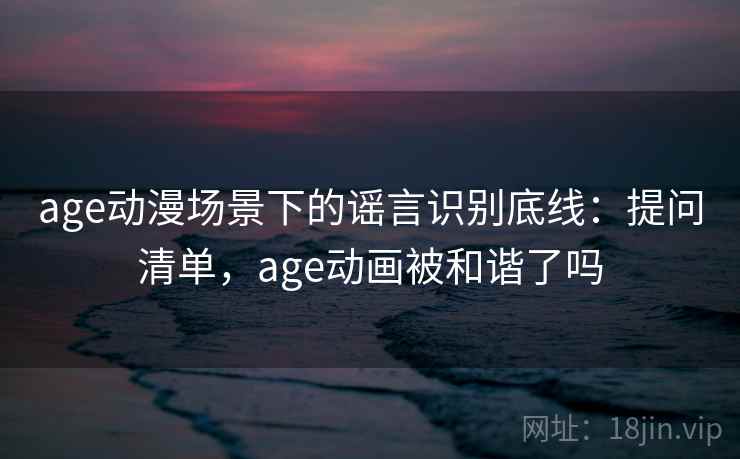 age动漫场景下的谣言识别底线：提问清单，age动画被和谐了吗