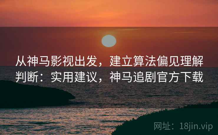 从神马影视出发，建立算法偏见理解判断：实用建议，神马追剧官方下载