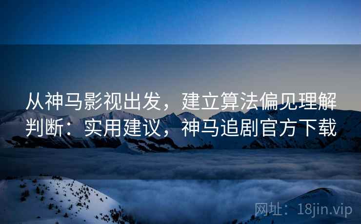 从神马影视出发，建立算法偏见理解判断：实用建议，神马追剧官方下载