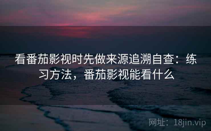 看番茄影视时先做来源追溯自查：练习方法，番茄影视能看什么