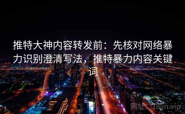 推特大神内容转发前：先核对网络暴力识别澄清写法，推特暴力内容关键词