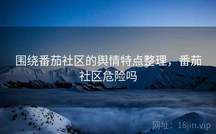 围绕番茄社区的舆情特点整理，番茄社区危险吗