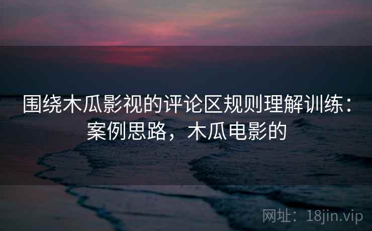 围绕木瓜影视的评论区规则理解训练：案例思路，木瓜电影的