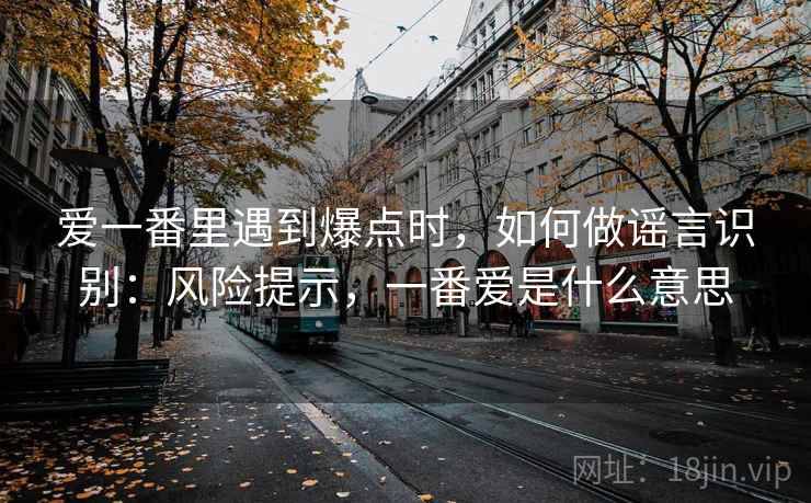 爱一番里遇到爆点时，如何做谣言识别：风险提示，一番爱是什么意思