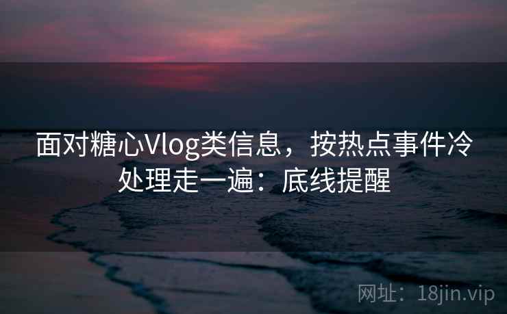 面对糖心Vlog类信息，按热点事件冷处理走一遍：底线提醒