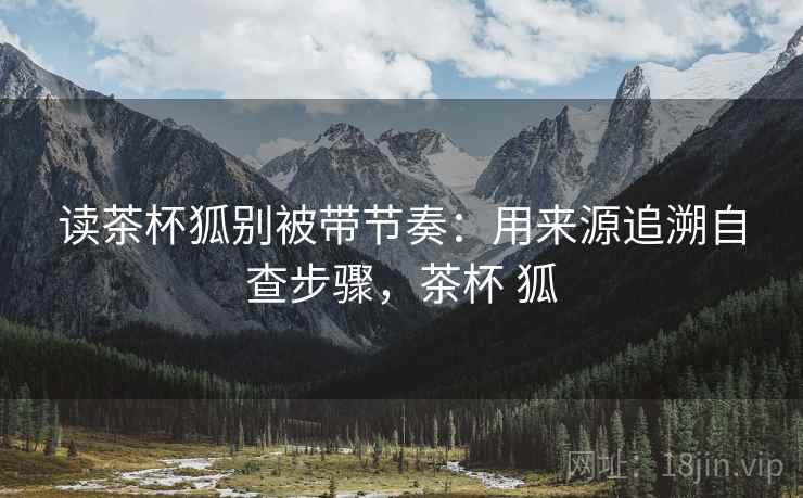 读茶杯狐别被带节奏：用来源追溯自查步骤，茶杯 狐