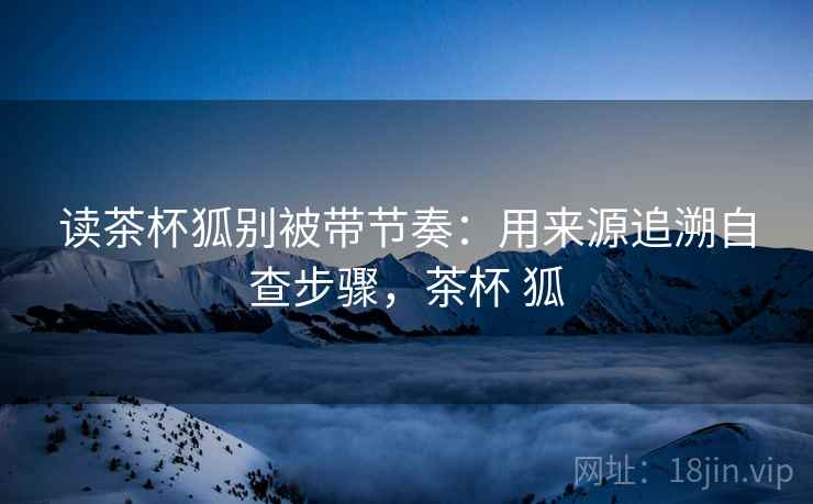 读茶杯狐别被带节奏：用来源追溯自查步骤，茶杯 狐