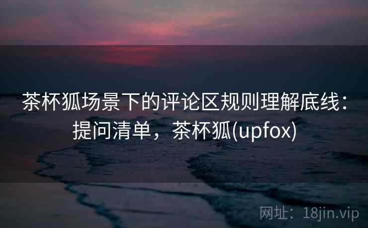 茶杯狐场景下的评论区规则理解底线：提问清单，茶杯狐(upfox)