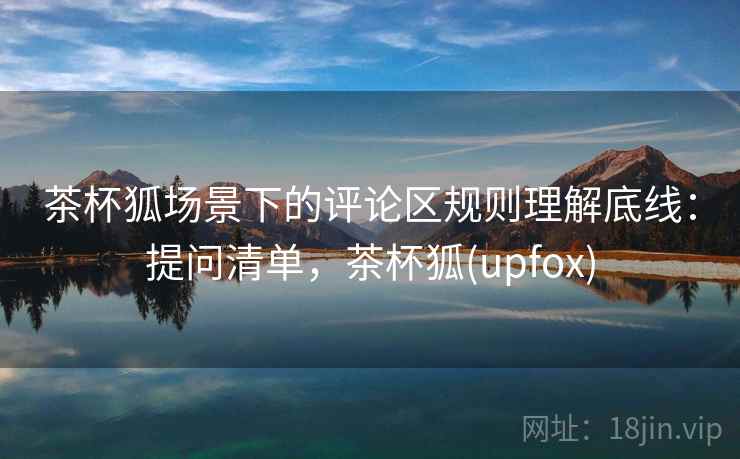 茶杯狐场景下的评论区规则理解底线：提问清单，茶杯狐(upfox)