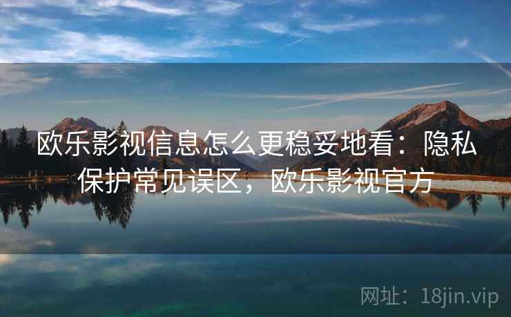 欧乐影视信息怎么更稳妥地看：隐私保护常见误区，欧乐影视官方