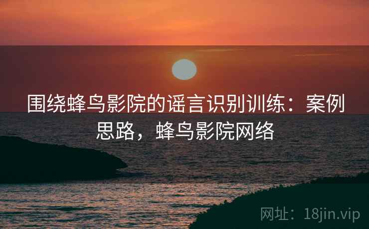 围绕蜂鸟影院的谣言识别训练：案例思路，蜂鸟影院网络