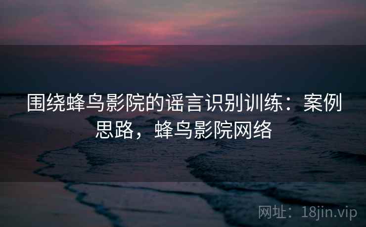 围绕蜂鸟影院的谣言识别训练：案例思路，蜂鸟影院网络