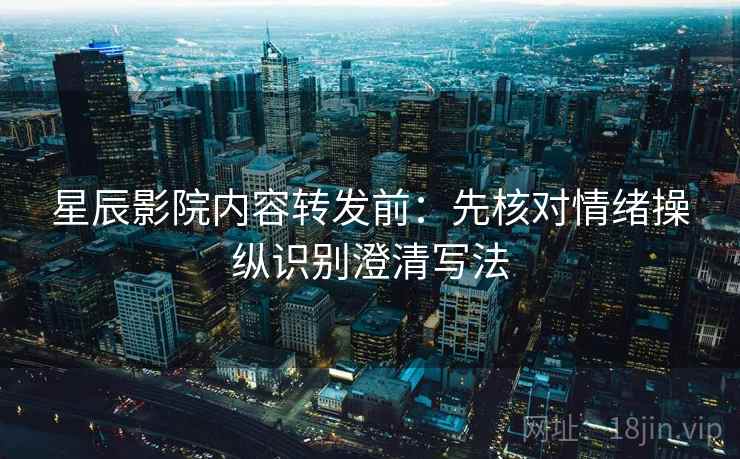 星辰影院内容转发前：先核对情绪操纵识别澄清写法