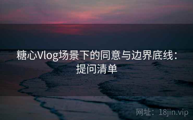 糖心Vlog场景下的同意与边界底线：提问清单
