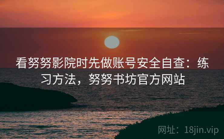 看努努影院时先做账号安全自查：练习方法，努努书坊官方网站