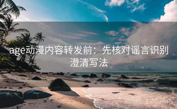 age动漫内容转发前：先核对谣言识别澄清写法