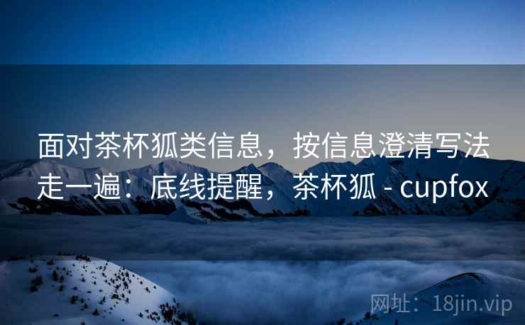 面对茶杯狐类信息，按信息澄清写法走一遍：底线提醒，茶杯狐 - cupfox
