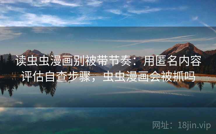 读虫虫漫画别被带节奏：用匿名内容评估自查步骤，虫虫漫画会被抓吗