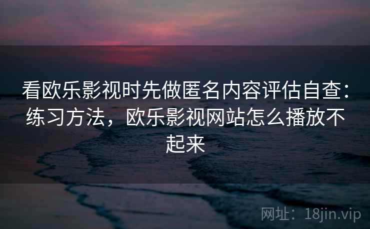 看欧乐影视时先做匿名内容评估自查：练习方法，欧乐影视网站怎么播放不起来