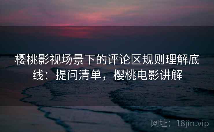 樱桃影视场景下的评论区规则理解底线：提问清单，樱桃电影讲解