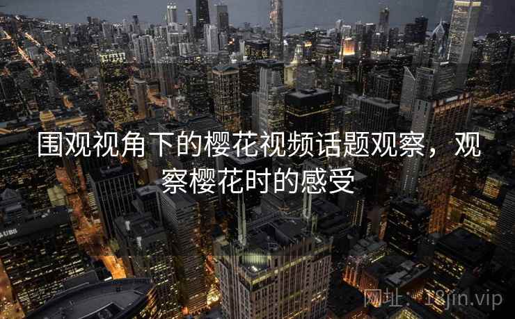 围观视角下的樱花视频话题观察，观察樱花时的感受
