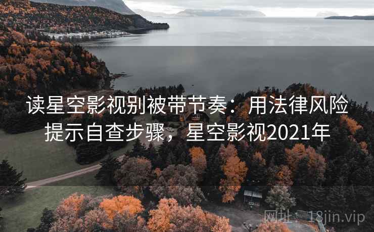 读星空影视别被带节奏：用法律风险提示自查步骤，星空影视2021年