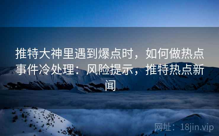 推特大神里遇到爆点时，如何做热点事件冷处理：风险提示，推特热点新闻