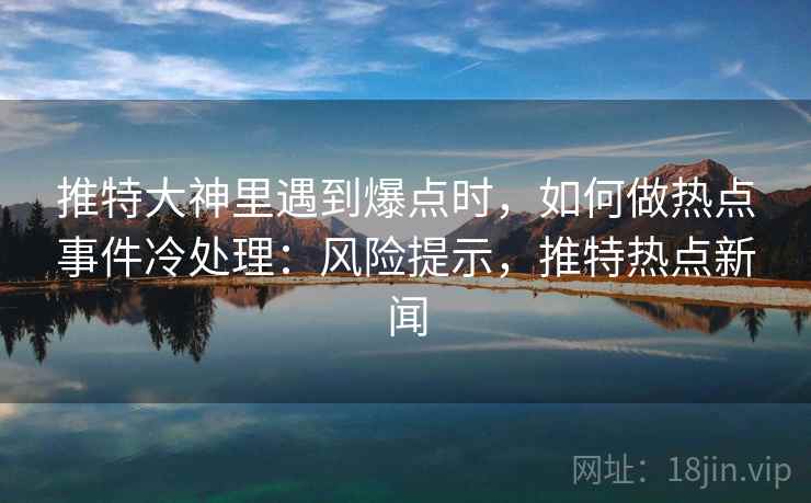 推特大神里遇到爆点时，如何做热点事件冷处理：风险提示，推特热点新闻