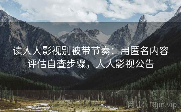 读人人影视别被带节奏：用匿名内容评估自查步骤，人人影视公告