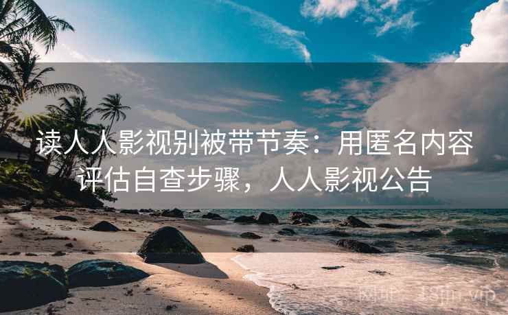 读人人影视别被带节奏：用匿名内容评估自查步骤，人人影视公告
