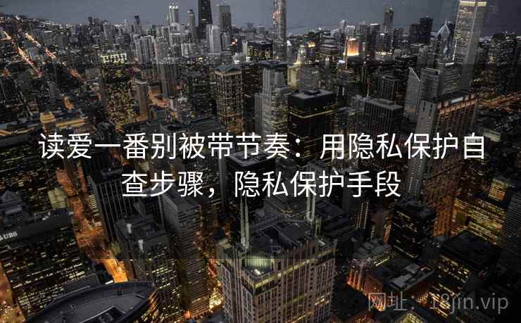 读爱一番别被带节奏:用隐私保护自查步骤,隐私保护手段 读爱一番别被带节奏:用隐私保护自查步骤,隐私保护手段