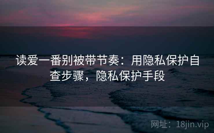 读爱一番别被带节奏：用隐私保护自查步骤，隐私保护手段