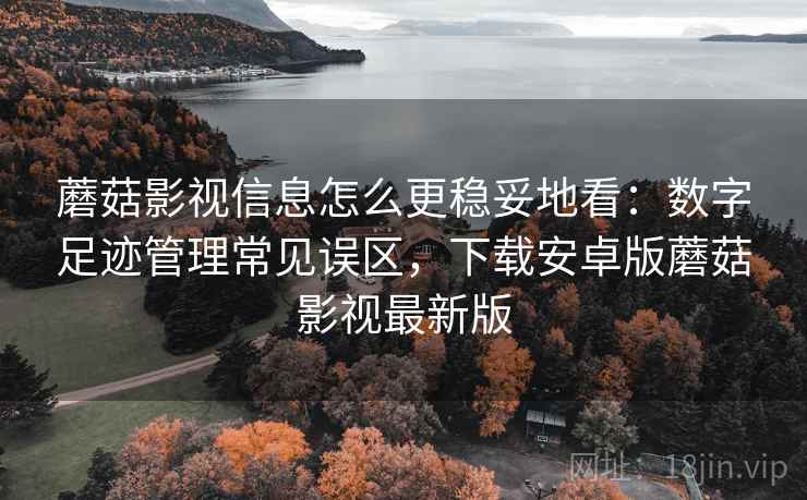 蘑菇影视信息怎么更稳妥地看：数字足迹管理常见误区，下载安卓版蘑菇影视最新版
