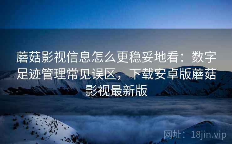 蘑菇影视信息怎么更稳妥地看:数字足迹管理常见误区,下载安卓版蘑菇影视最新版 蘑菇影视信息怎么更稳妥地看:数字足迹管理常见误区,下载安卓版蘑菇影视最新版