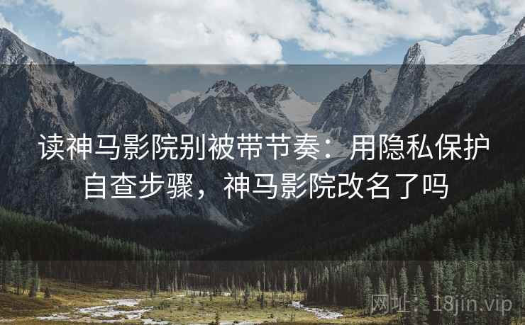 读神马影院别被带节奏：用隐私保护自查步骤，神马影院改名了吗