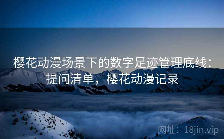 樱花动漫场景下的数字足迹管理底线：提问清单，樱花动漫记录