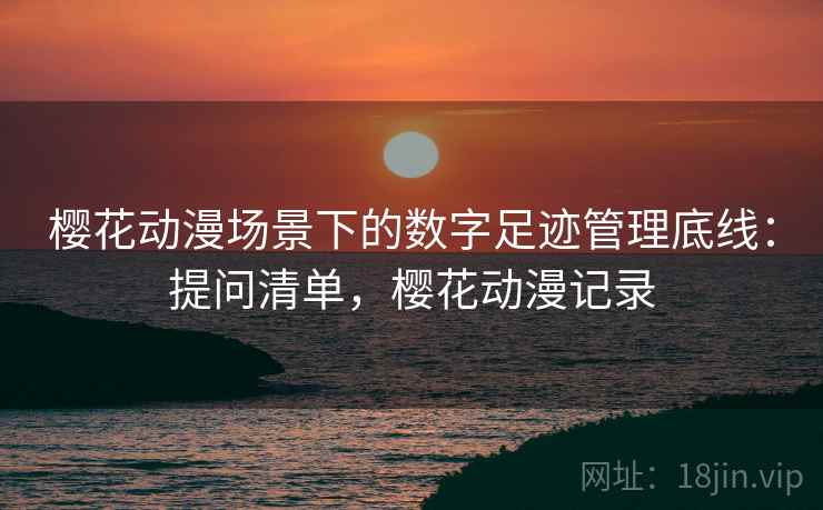 樱花动漫场景下的数字足迹管理底线:提问清单,樱花动漫记录 樱花动漫场景下的数字足迹管理底线:提问清单,樱花动漫记录