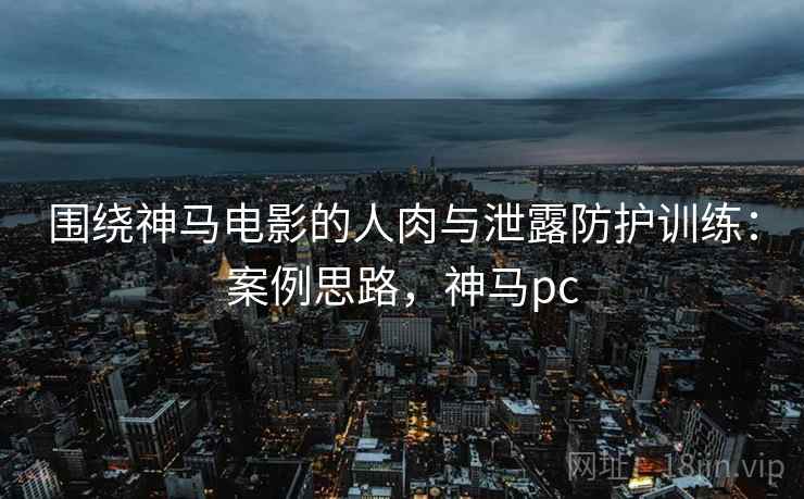 围绕神马电影的人肉与泄露防护训练：案例思路，神马pc