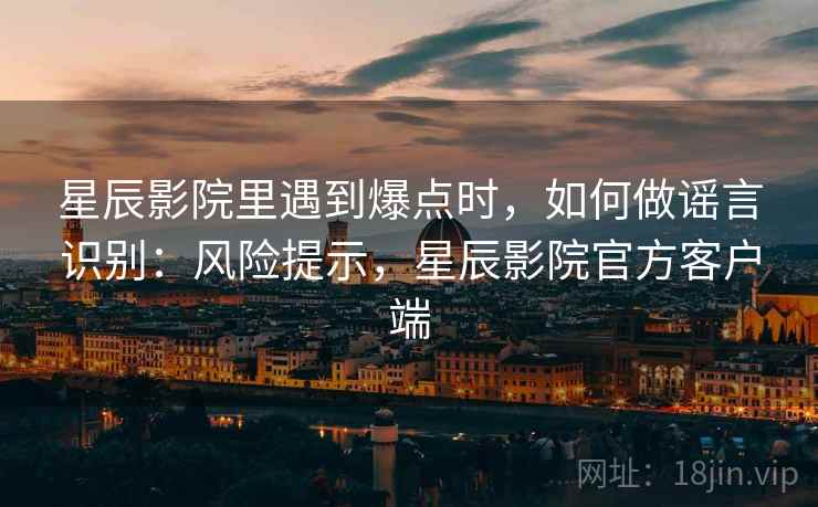 星辰影院里遇到爆点时,如何做谣言识别:风险提示,星辰影院官方客户端 星辰影院里遇到爆点时,如何做谣言识别:风险提示,星辰影院官方客户端