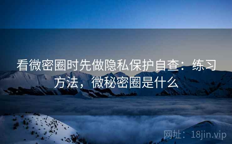 看微密圈时先做隐私保护自查:练习方法,微秘密圈是什么 看微密圈时先做隐私保护自查:练习方法,微秘密圈是什么