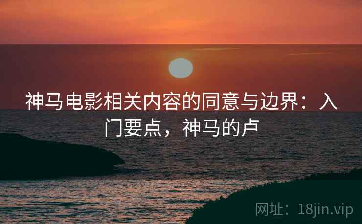 神马电影相关内容的同意与边界:入门要点,神马的卢 神马电影相关内容的同意与边界:入门要点,神马的卢